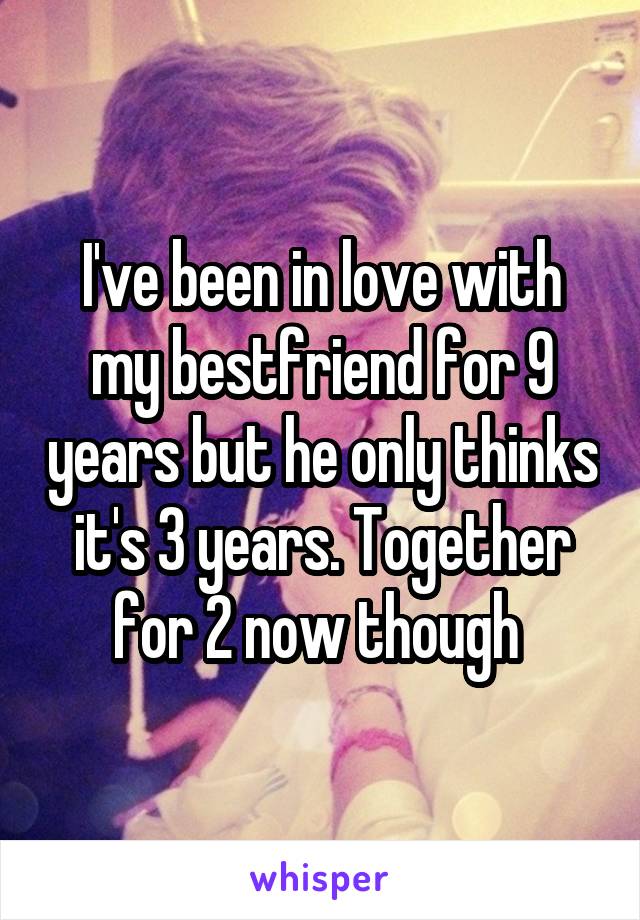 I've been in love with my bestfriend for 9 years but he only thinks it's 3 years. Together for 2 now though 