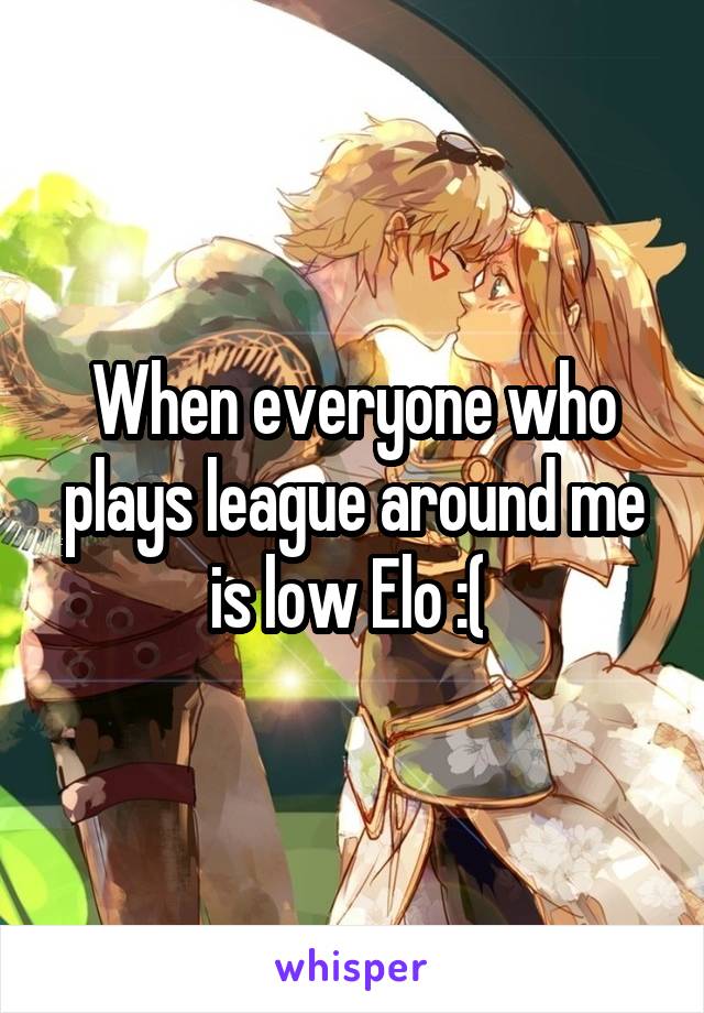 When everyone who plays league around me is low Elo :( 