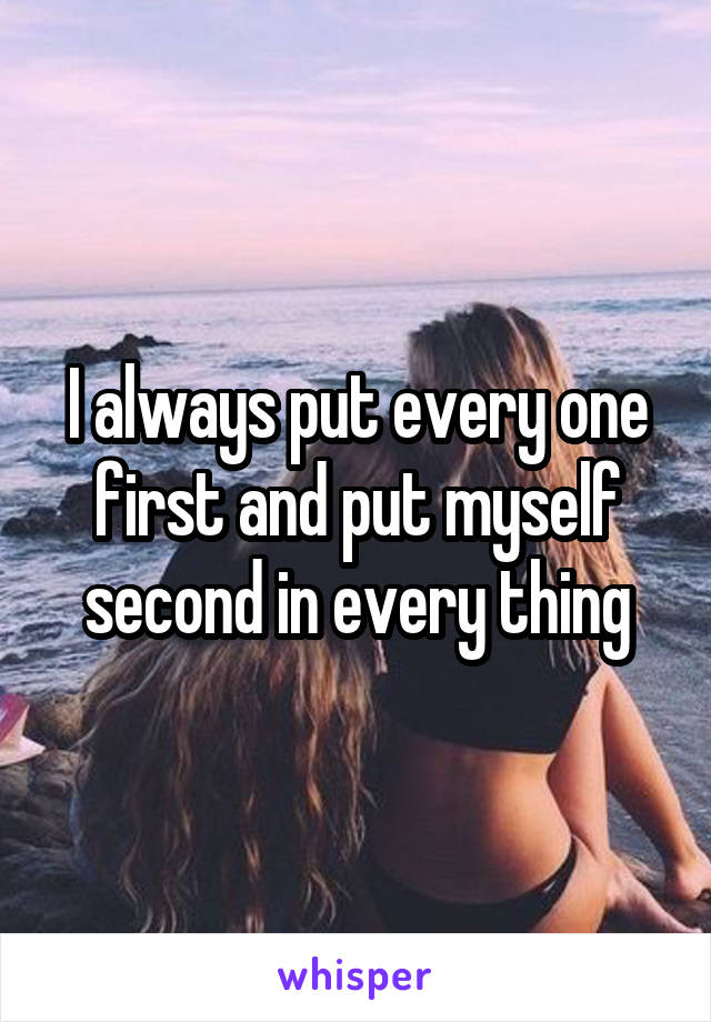 I always put every one first and put myself second in every thing