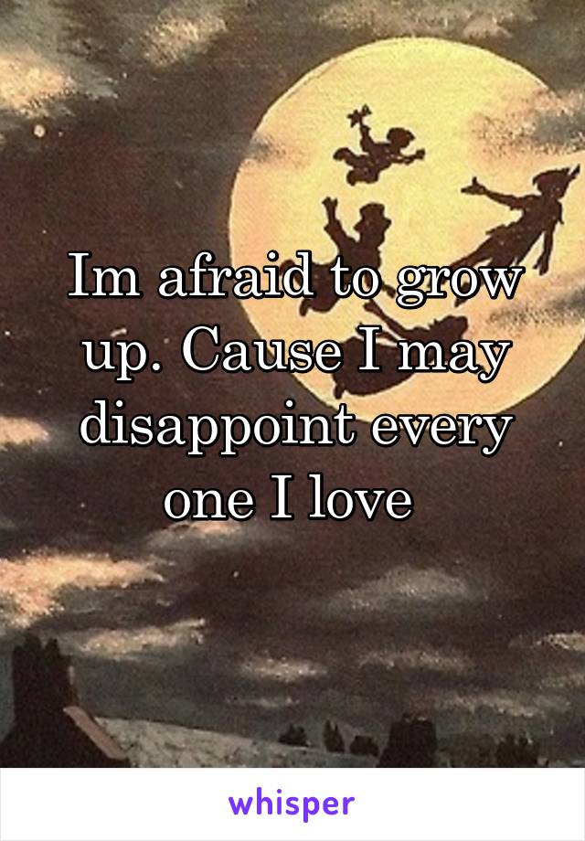 Im afraid to grow up. Cause I may disappoint every one I love 
