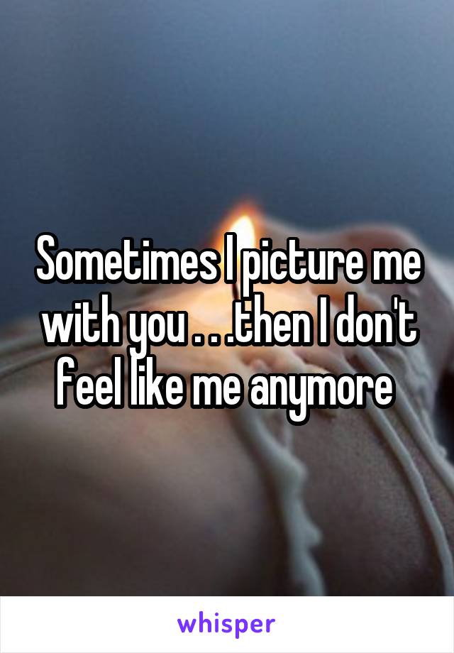 Sometimes I picture me with you . . .then I don't feel like me anymore 