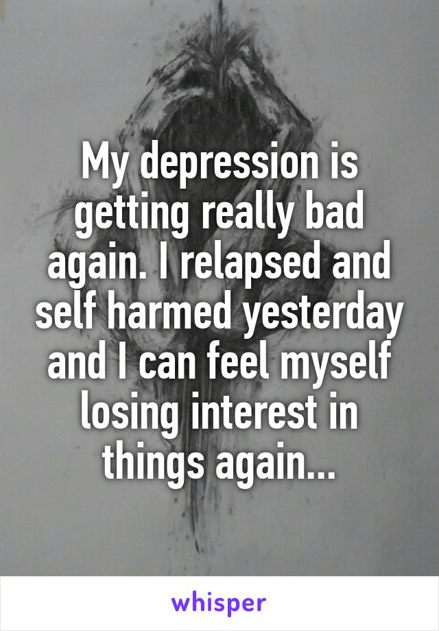 My depression is getting really bad again. I relapsed and self harmed yesterday and I can feel myself losing interest in things again...
