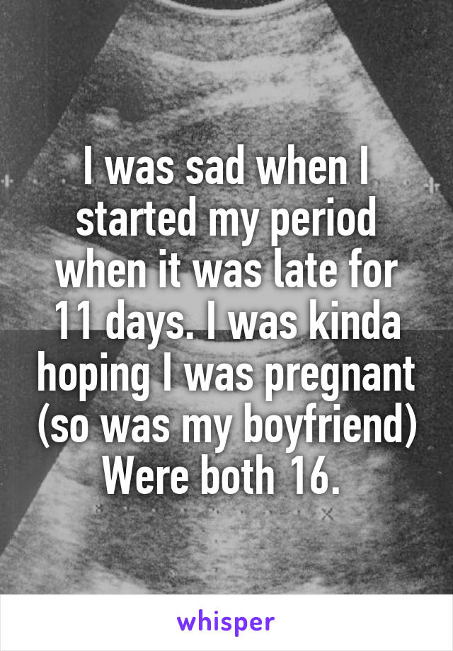 I was sad when I started my period when it was late for 11 days. I was kinda hoping I was pregnant (so was my boyfriend) Were both 16. 