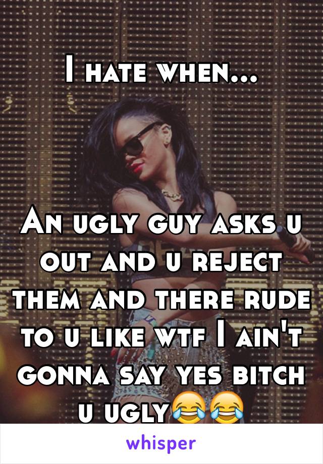 I hate when...



An ugly guy asks u out and u reject them and there rude to u like wtf I ain't gonna say yes bitch u ugly😂😂