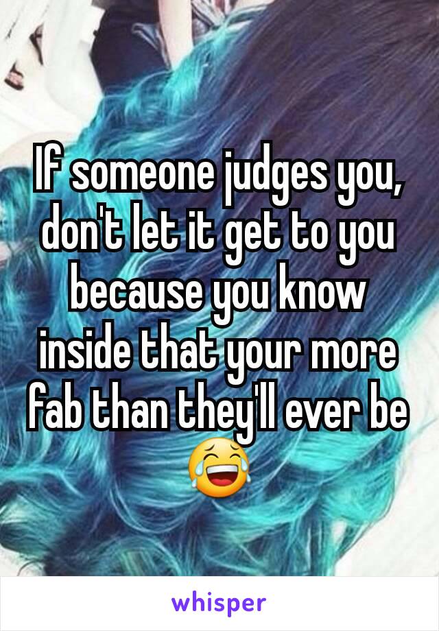 If someone judges you, don't let it get to you because you know inside that your more fab than they'll ever be 😂