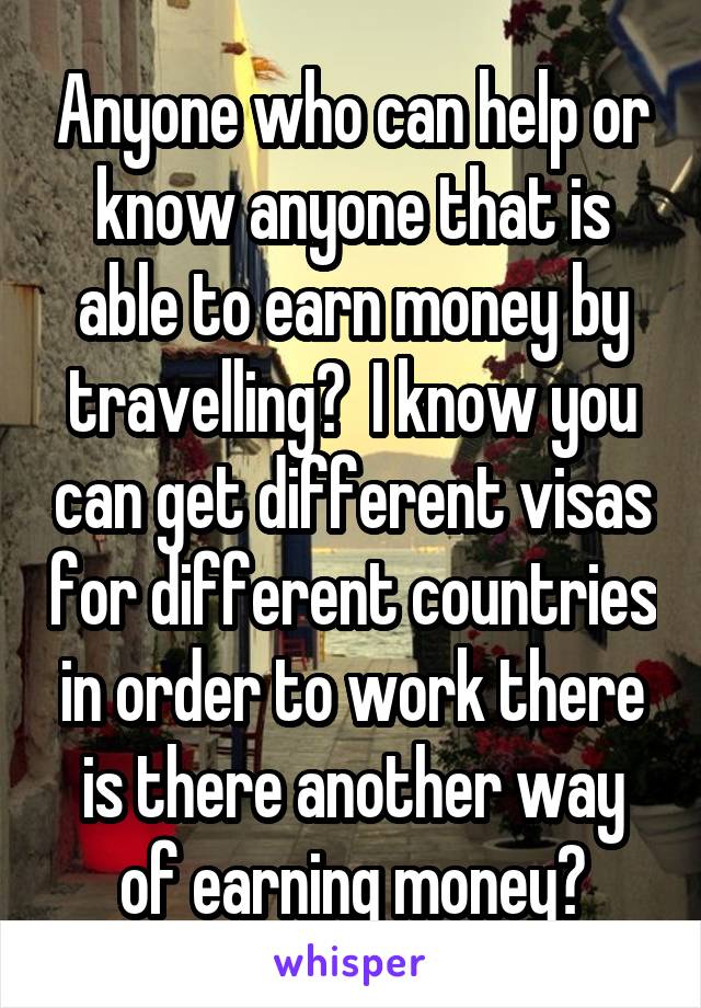 Anyone who can help or know anyone that is able to earn money by travelling?  I know you can get different visas for different countries in order to work there is there another way of earning money?