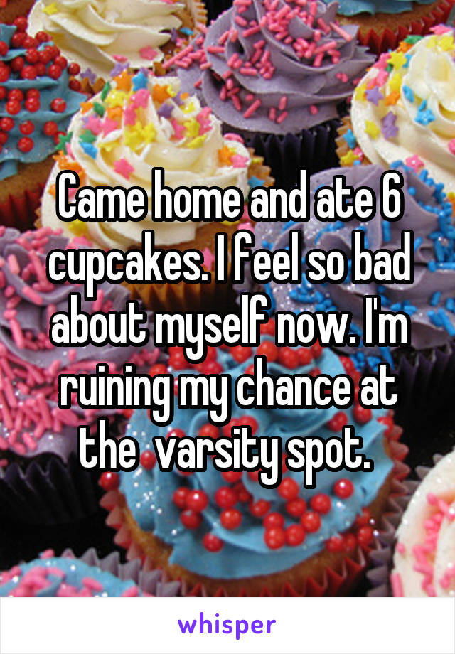 Came home and ate 6 cupcakes. I feel so bad about myself now. I'm ruining my chance at the  varsity spot. 