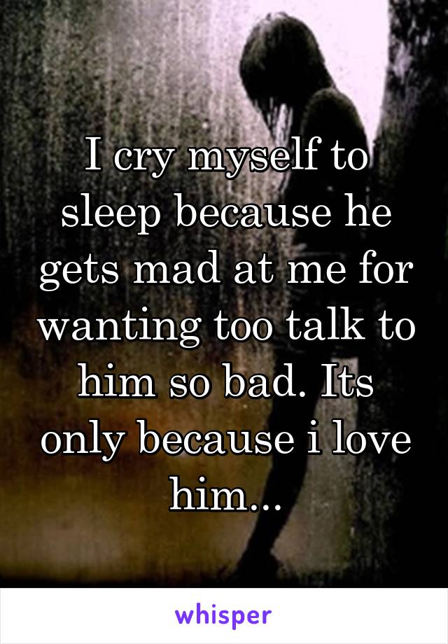 I cry myself to sleep because he gets mad at me for wanting too talk to him so bad. Its only because i love him...