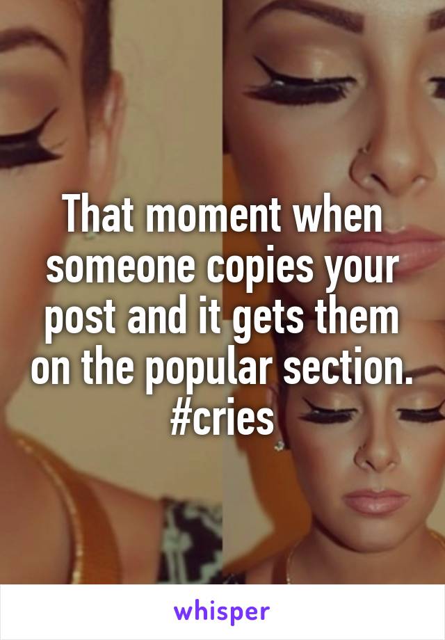 That moment when someone copies your post and it gets them on the popular section. #cries