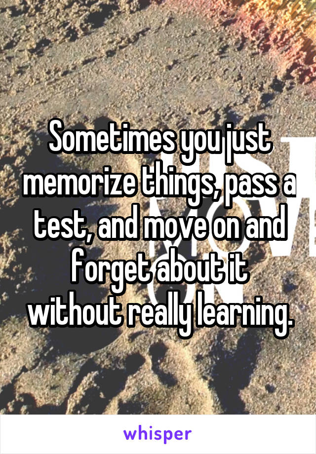 Sometimes you just memorize things, pass a test, and move on and forget about it without really learning.