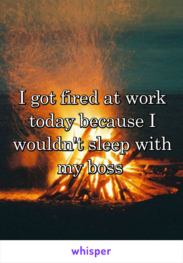 I got fired at work today because I wouldn't sleep with my boss 