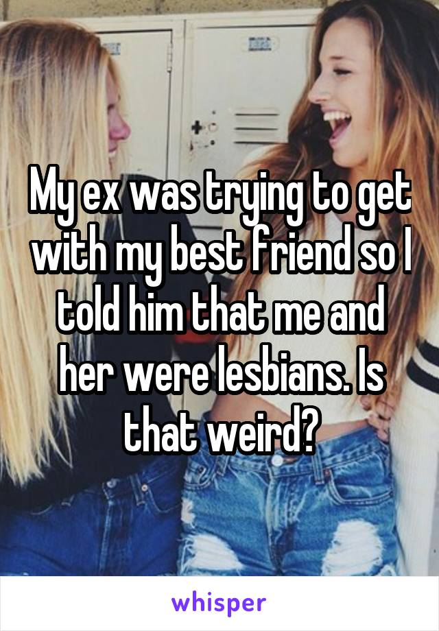 My ex was trying to get with my best friend so I told him that me and her were lesbians. Is that weird?