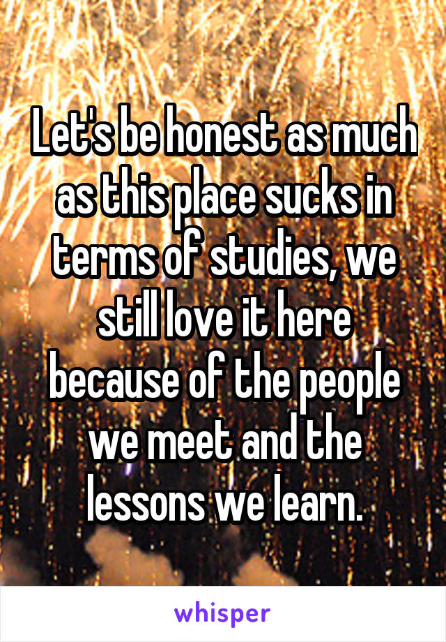 Let's be honest as much as this place sucks in terms of studies, we still love it here because of the people we meet and the lessons we learn.