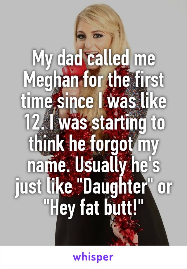 My dad called me Meghan for the first time since I was like 12. I was starting to think he forgot my name. Usually he's just like "Daughter" or "Hey fat butt!"
