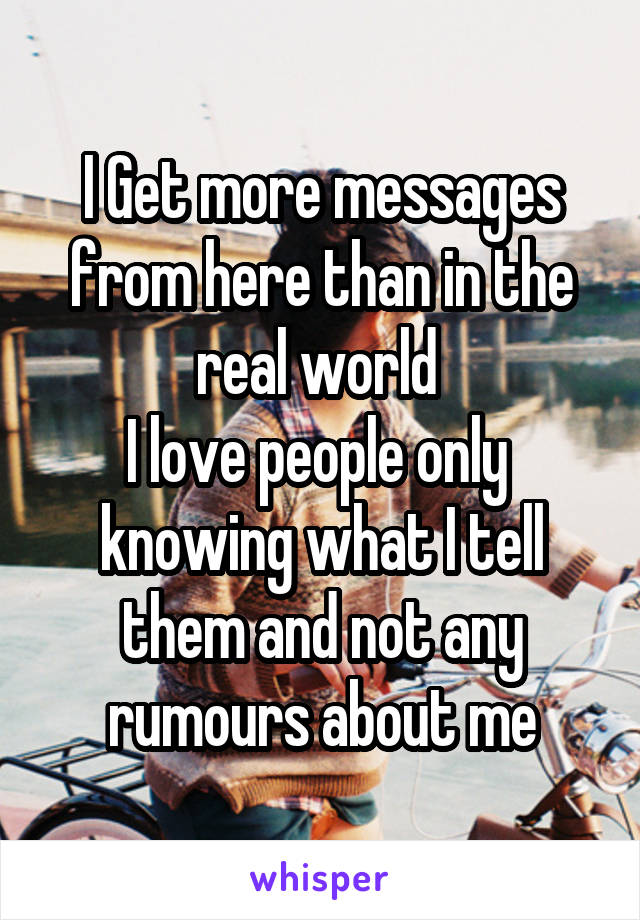 I Get more messages from here than in the real world 
I love people only 
knowing what I tell them and not any rumours about me