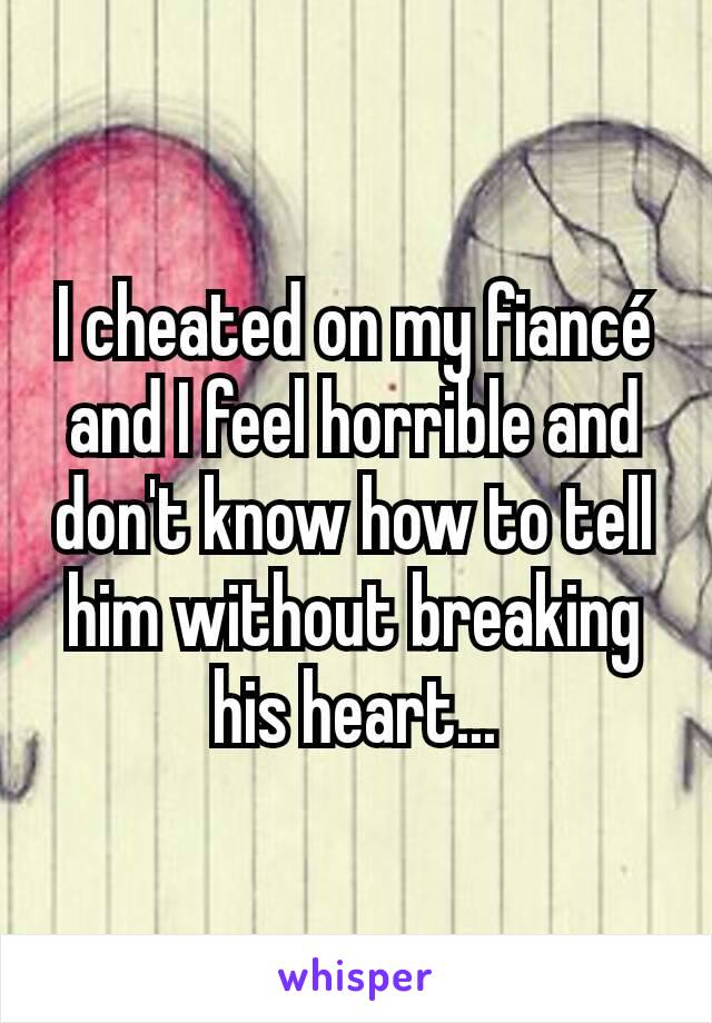 I cheated on my fiancé and I feel horrible and don't know how to tell him without breaking his heart...