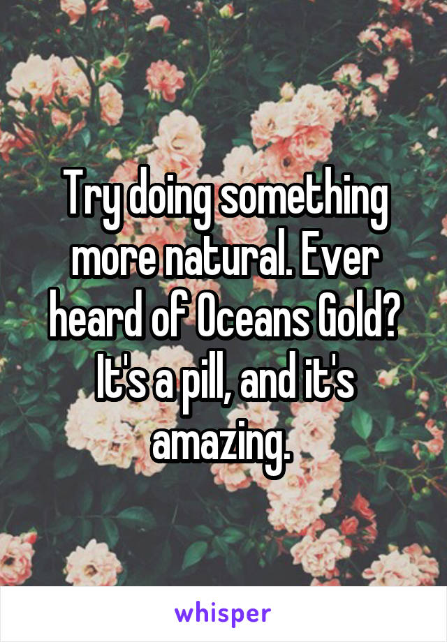 Try doing something more natural. Ever heard of Oceans Gold? It's a pill, and it's amazing. 