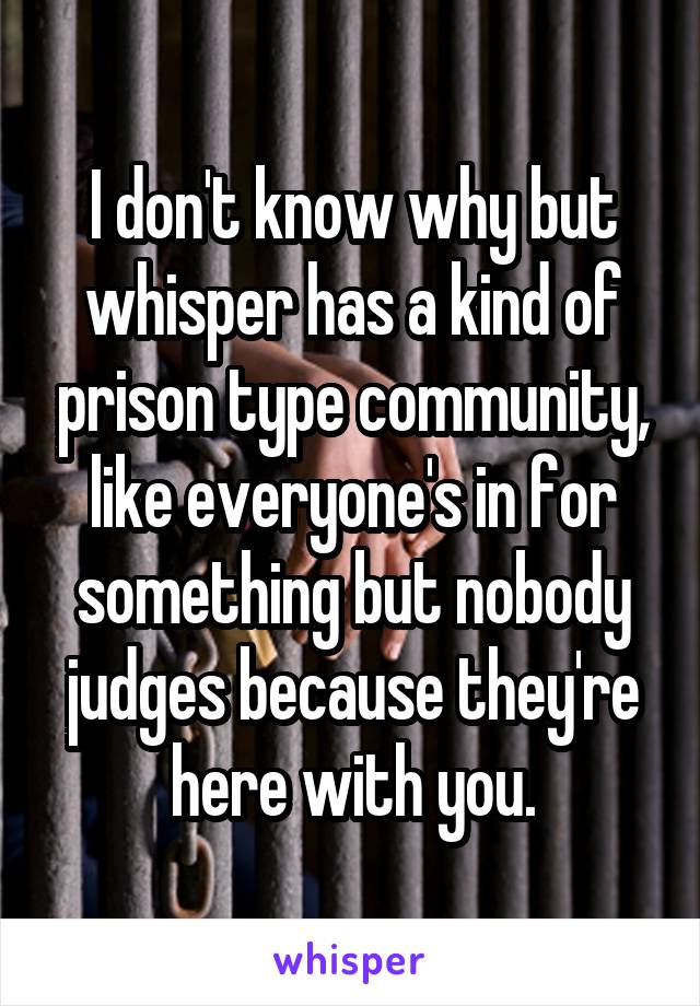 I don't know why but whisper has a kind of prison type community, like everyone's in for something but nobody judges because they're here with you.
