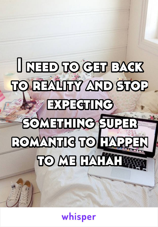 I need to get back to reality and stop expecting something super romantic to happen to me hahah