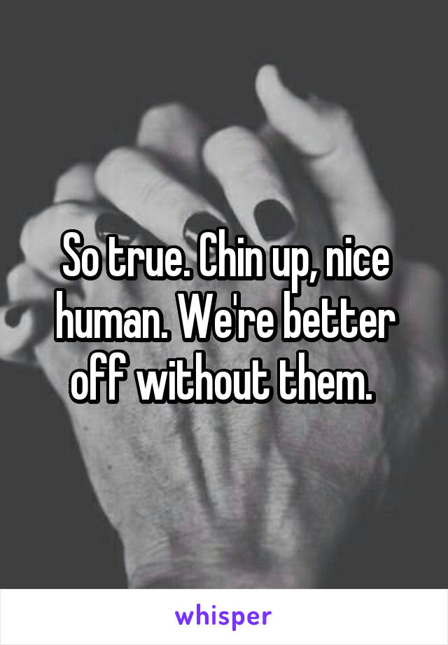 So true. Chin up, nice human. We're better off without them. 