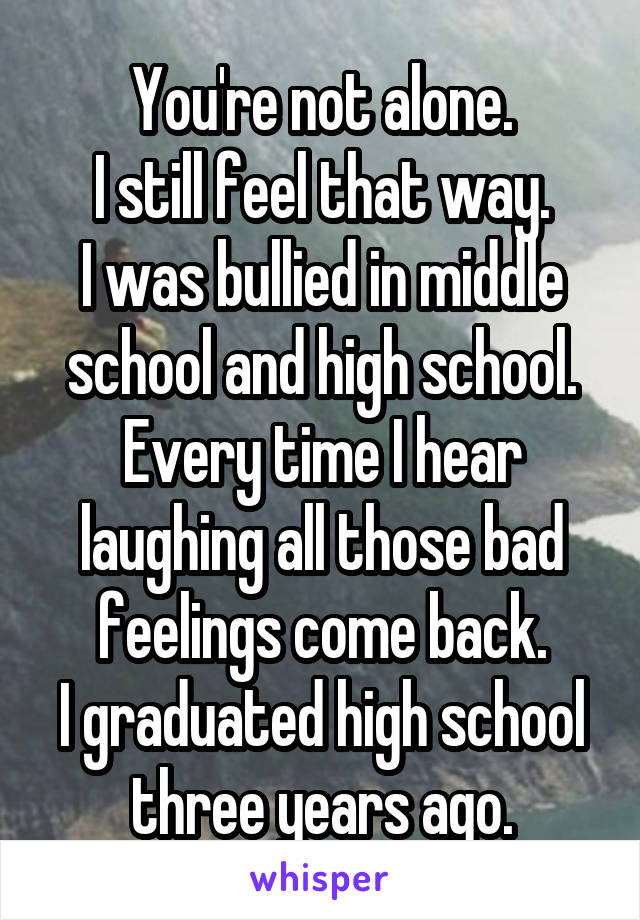 You're not alone.
I still feel that way.
I was bullied in middle school and high school.
Every time I hear laughing all those bad feelings come back.
I graduated high school three years ago.