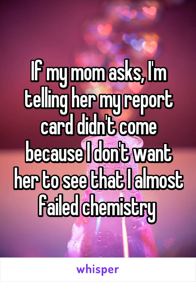 If my mom asks, I'm telling her my report card didn't come because I don't want her to see that I almost failed chemistry 