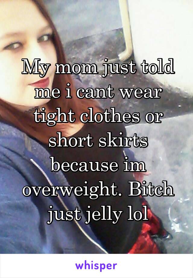 My mom just told me i cant wear tight clothes or short skirts because im overweight. Bitch just jelly lol