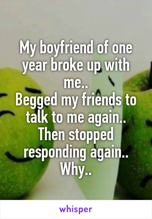 My boyfriend of one year broke up with me..
Begged my friends to talk to me again..
Then stopped responding again..
Why..