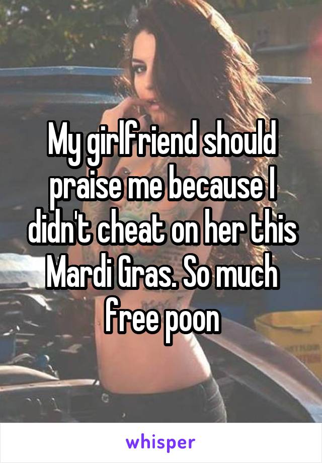 My girlfriend should praise me because I didn't cheat on her this Mardi Gras. So much free poon