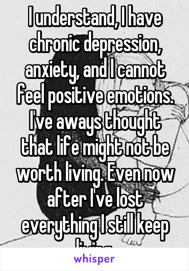 I understand, I have chronic depression, anxiety, and I cannot feel positive emotions. I've aways thought that life might not be worth living. Even now after I've lost everything I still keep living.