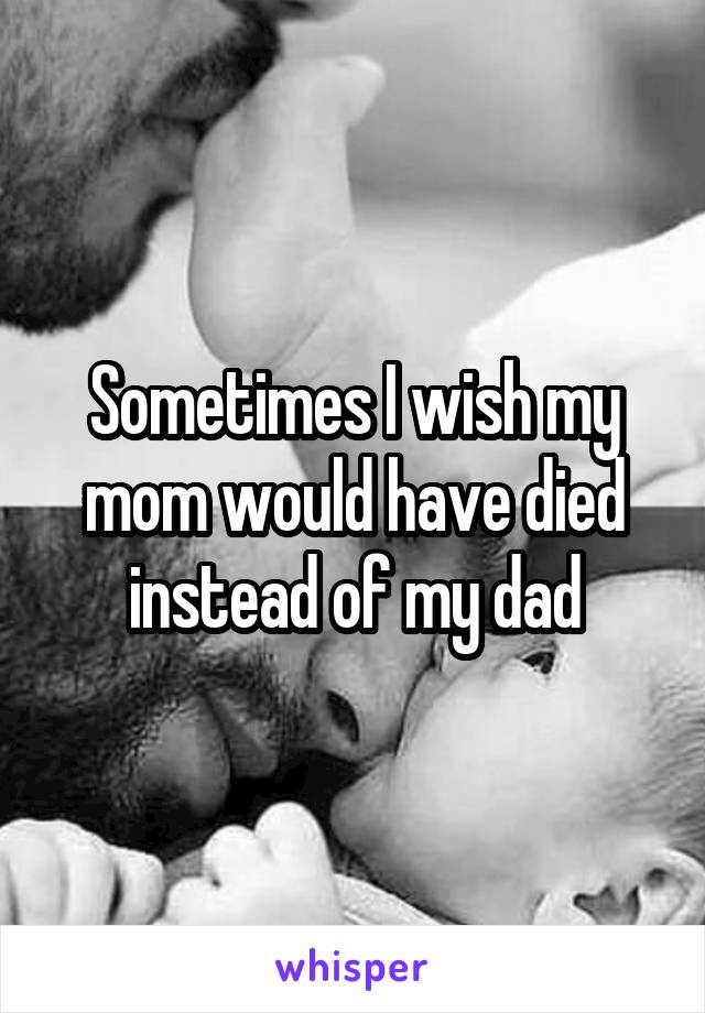 Sometimes I wish my mom would have died instead of my dad