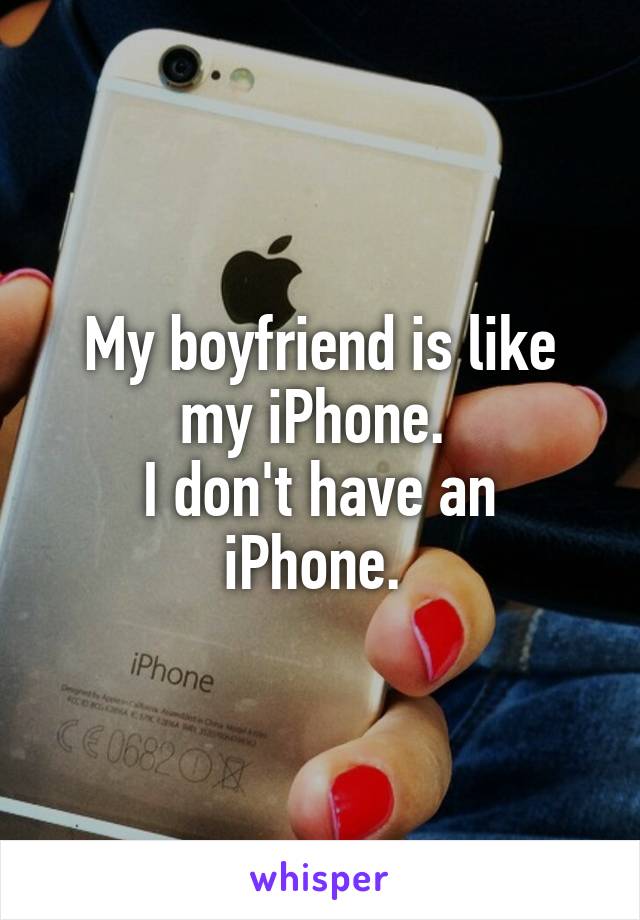 My boyfriend is like my iPhone. 
I don't have an iPhone. 