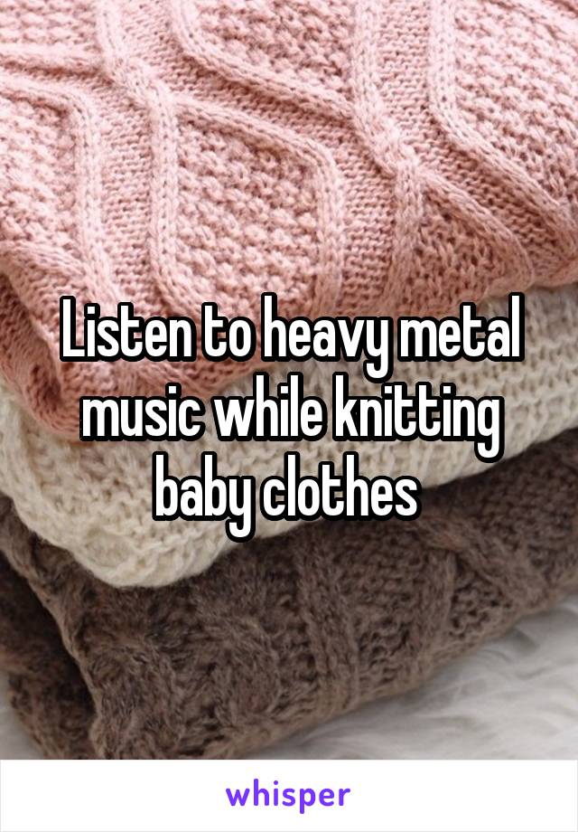 Listen to heavy metal music while knitting baby clothes 