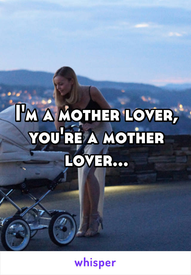 I'm a mother lover, you're a mother lover...
