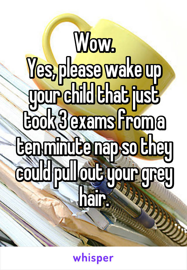 Wow.
Yes, please wake up your child that just took 3 exams from a ten minute nap so they could pull out your grey hair.
