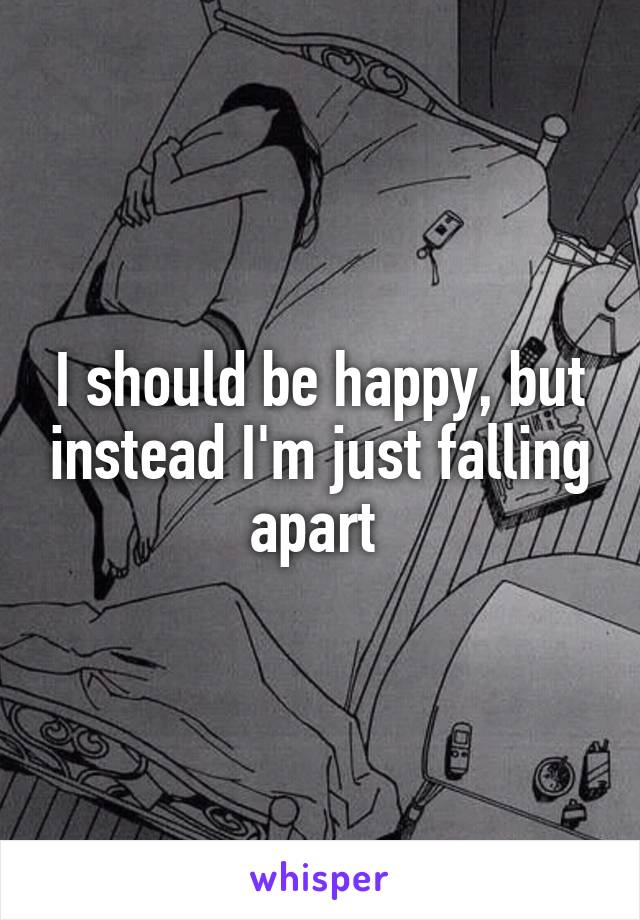 I should be happy, but instead I'm just falling apart 