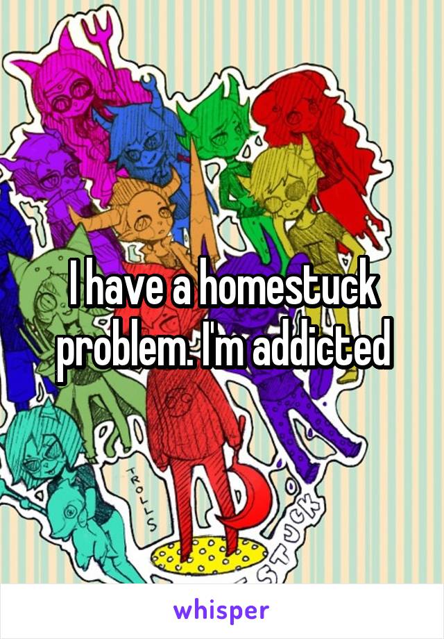 I have a homestuck problem. I'm addicted