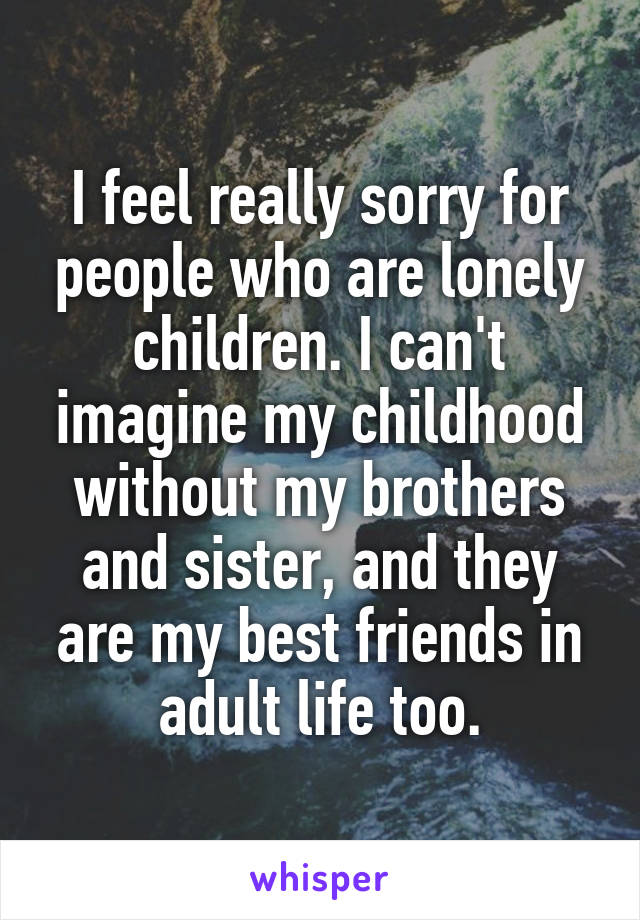 I feel really sorry for people who are lonely children. I can't imagine my childhood without my brothers and sister, and they are my best friends in adult life too.