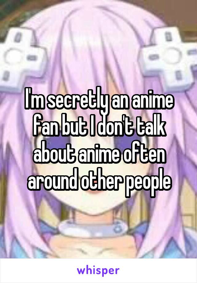 I'm secretly an anime fan but I don't talk about anime often around other people