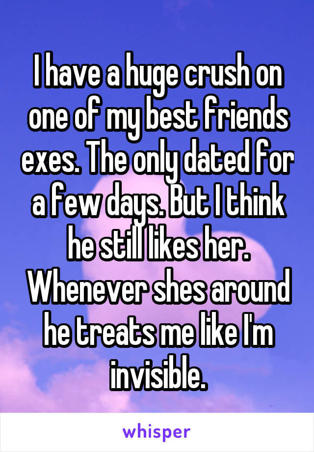 I have a huge crush on one of my best friends exes. The only dated for a few days. But I think he still likes her. Whenever shes around he treats me like I'm invisible.