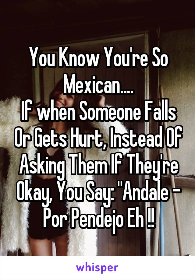 You Know You're So Mexican....
If when Someone Falls Or Gets Hurt, Instead Of Asking Them If They're Okay, You Say: "Andale - Por Pendejo Eh !!