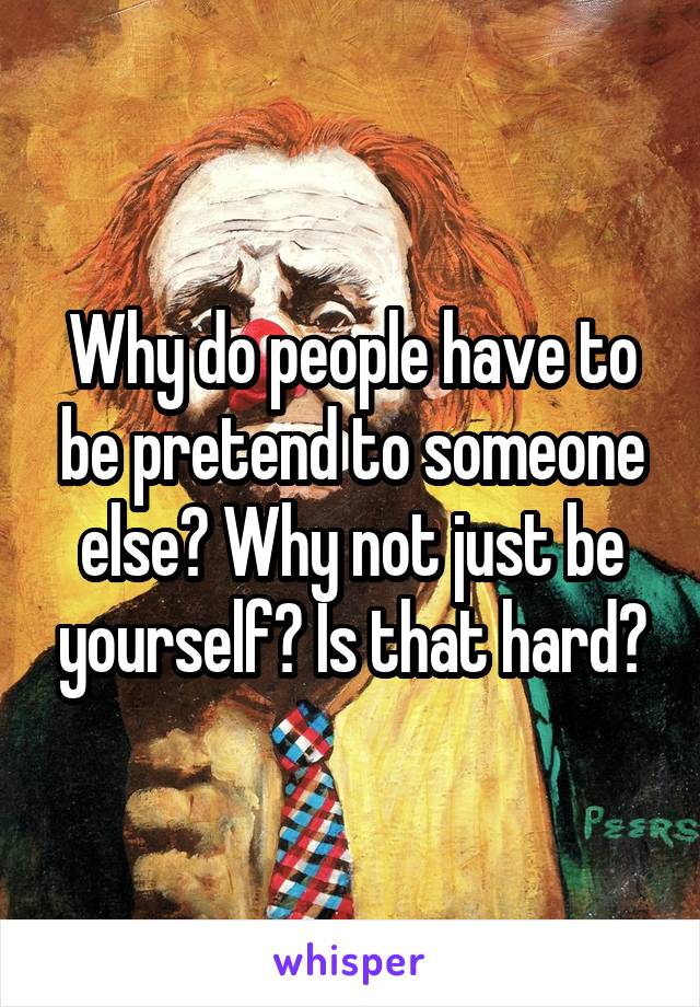 Why do people have to be pretend to someone else? Why not just be yourself? Is that hard?