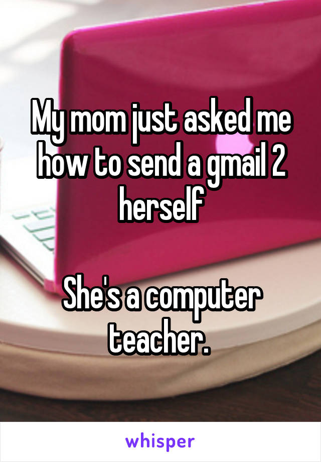 My mom just asked me how to send a gmail 2 herself

She's a computer teacher. 