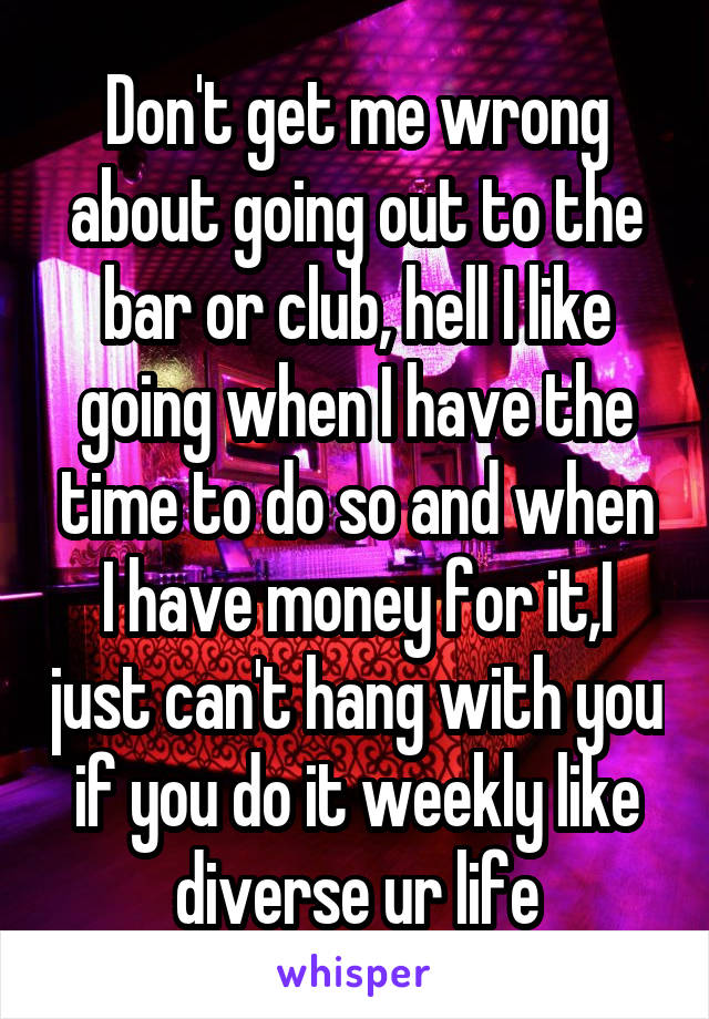 Don't get me wrong about going out to the bar or club, hell I like going when I have the time to do so and when I have money for it,I just can't hang with you if you do it weekly like diverse ur life