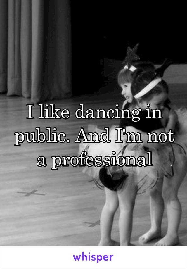 I like dancing in public. And I'm not a professional