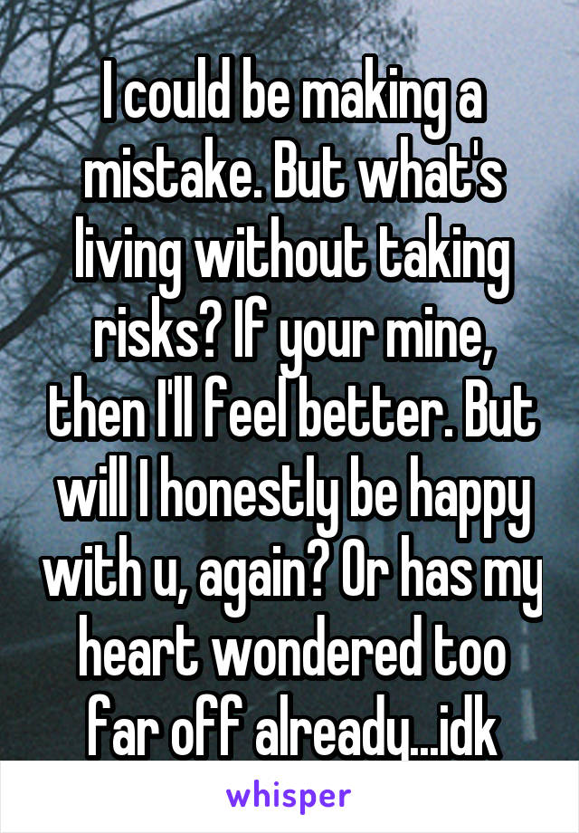 I could be making a mistake. But what's living without taking risks? If your mine, then I'll feel better. But will I honestly be happy with u, again? Or has my heart wondered too far off already...idk