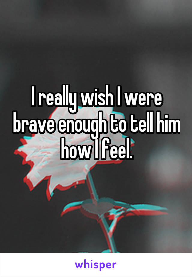 I really wish I were brave enough to tell him how I feel.

