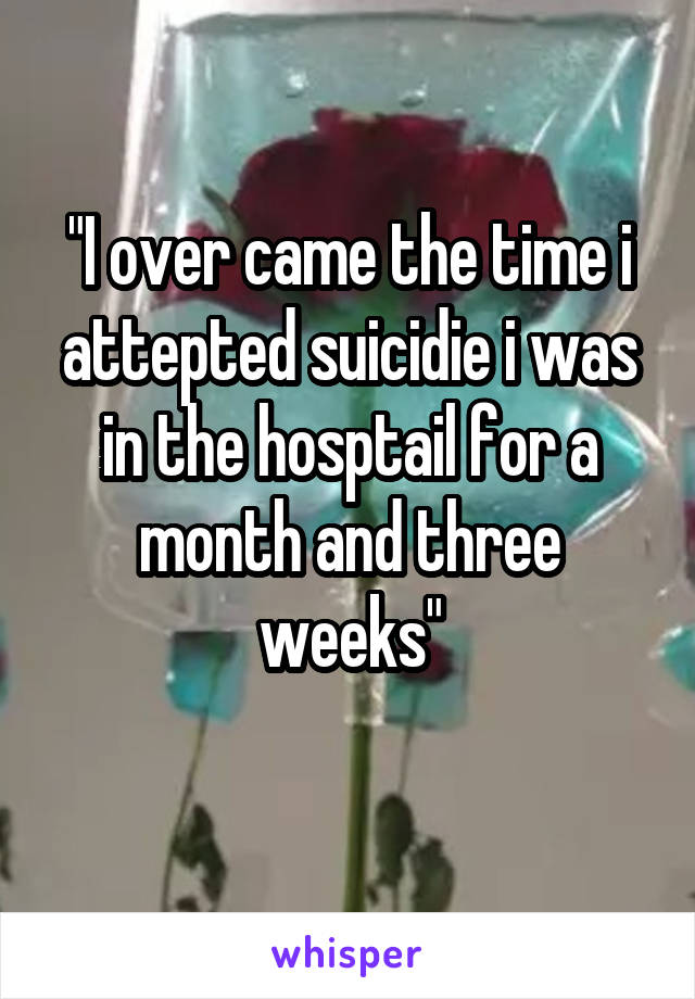 "I over came the time i attepted suicidie i was in the hosptail for a month and three weeks"
