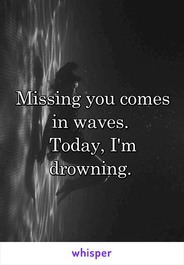 Missing you comes in waves. 
Today, I'm drowning. 