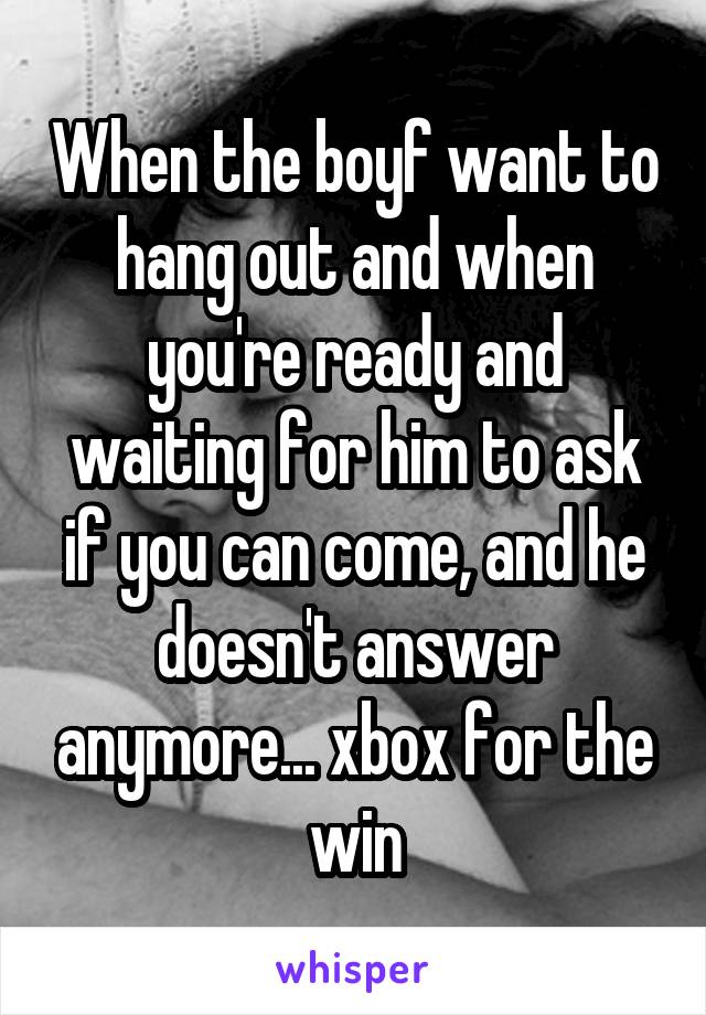 When the boyf want to hang out and when you're ready and waiting for him to ask if you can come, and he doesn't answer anymore... xbox for the win